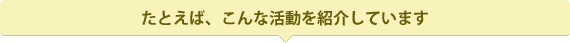 たとえば、こんな活動を紹介しています