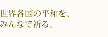 世界人類が平和でありますように。世界各国の平和を、みんなで祈る。