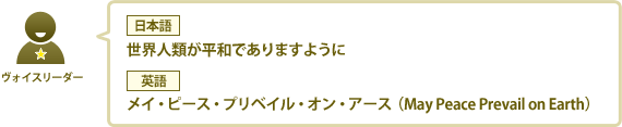 ヴォイスリーダー：【日本語】世界人類が平和でありますように　【英語】メイ・ピース・プリベイル・オン・アース（May Peace Prevail on Earth）